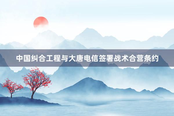 中国纠合工程与大唐电信签署战术合营条约