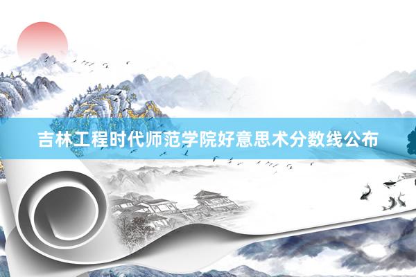吉林工程时代师范学院好意思术分数线公布
