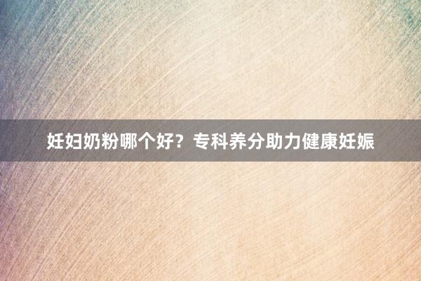 妊妇奶粉哪个好？专科养分助力健康妊娠