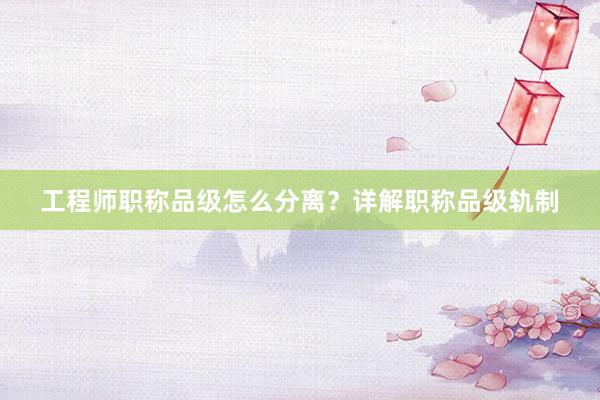 工程师职称品级怎么分离？详解职称品级轨制