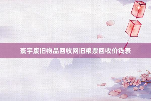 寰宇废旧物品回收网旧粮票回收价钱表