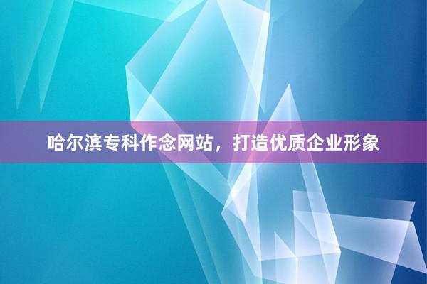 哈尔滨专科作念网站，打造优质企业形象