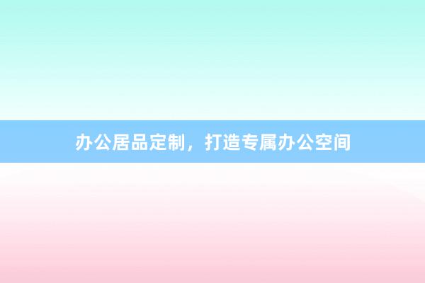 办公居品定制，打造专属办公空间