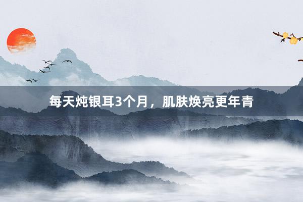 每天炖银耳3个月，肌肤焕亮更年青